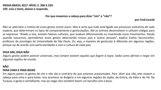 PROVA BRASIL 2017: NÍVEL 5. 300 A 324:
109. Leia o texto, abaixo e responda.
Por que mexemos a cabeça para dizer “sim” e “não”?
por Fred Linardi
Não se sabe bem o motivo de esses gestos serem assim. Mas é certo que tudo está ligado aos processos evolutivos de cada
espécie, que determinam os tipos de comportamento e gesticulações. Até os animais desenvolvem e utilizam códigos para
se expressar. “Aliado a isso, existem fatores culturais, que acabam diferenciando ou invertendo esses movimentos. Desde
quando nascemos, aprendemos esses gestos observando nossos pais e outras pessoas”, explica Esdras Vasconcellos,
professor de psicologia da Universidade de São Paulo. Ou seja, a maneira de gesticular é diferente em algumas regiões,
porque vai de acordo com particularidades e com a cultura de cada país.
DIGA SIM, DIGA NÃO
Alguns gestos podem parecer universais, mas sempre existem aqueles que fogem à regra. Saiba como afirmar e negar em
algumas regiões do mundo.
NÃO
PARA CIMA E PARA BAIXO
Em alguns países os gestos de sim e não são o contrário do que estamos acostumados. Para dizer que não, eles mexem a
cabeça para cima e para baixo. Isso acontece na Bulgária e em algumas regiões do Japão, da Grécia, da Itália e do Irã. Na
Turquia, o gesto é semelhante, mas ao negar eles também fazem um barulho com a boca.
 