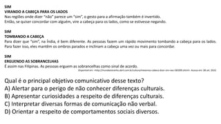SIM
VIRANDO A CABEÇA PARA OS LADOS
Nas regiões onde dizer “não” parece um “sim”, o gesto para a afirmação também é invertido.
Então, se quiser concordar com alguém, vire a cabeça para os lados, como se estivesse negando.
SIM
TOMBANDO A CABEÇA
Para dizer que “sim”, na Índia, é bem diferente. As pessoas fazem um rápido movimento tombando a cabeça para os lados.
Para fazer isso, eles mantêm os ombros parados e inclinam a cabeça uma vez ou mais para concordar.
SIM
ERGUENDO AS SOBRANCELHAS
É assim nas Filipinas. As pessoas erguem as sobrancelhas como sinal de acordo.
Disponível em: <http://mundoestranho.abril.com.br/cultura/mexemos-cabeca-dizer-sim-nao-585099.shtml>. Acesso em: 08 set. 2010.
Qual é o principal objetivo comunicativo desse texto?
A) Alertar para o perigo de não conhecer diferenças culturais.
B) Apresentar curiosidades a respeito de diferenças culturais.
C) Interpretar diversas formas de comunicação não verbal.
D) Orientar a respeito de comportamentos sociais diversos.
 