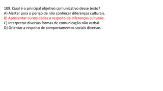 109. Qual é o principal objetivo comunicativo desse texto?
A) Alertar para o perigo de não conhecer diferenças culturais.
B) Apresentar curiosidades a respeito de diferenças culturais.
C) Interpretar diversas formas de comunicação não verbal.
D) Orientar a respeito de comportamentos sociais diversos.
 