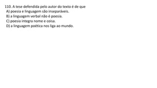 110. A tese defendida pelo autor do texto é de que
A) poesia e linguagem são inseparáveis.
B) a linguagem verbal não é poesia.
C) poesia integra nome e coisa.
D) a linguagem poética nos liga ao mundo.
 