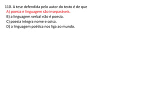 110. A tese defendida pelo autor do texto é de que
A) poesia e linguagem são inseparáveis.
B) a linguagem verbal não é poesia.
C) poesia integra nome e coisa.
D) a linguagem poética nos liga ao mundo.
 