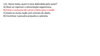 111. Nesse texto, qual é a tese defendida pelo autor?
A) Deve-se repensar a alimentação vegetariana.
B) Evitar o consumo de carnes é bom para a saúde.
C) Gasta-se muita ração com animais de abate.
D) Incentivar a pecuária prejudica o planeta.
 