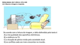 PROVA BRASIL 2017: NÍVEL 8. 375 A 399
112. Observe a imagem e responda.
De acordo com a leitura da imagem, a idéia defendida pelo texto é
A) a má qualidade dos aparelhos eletrônicos.
B) a violência na TV.
C) a situação de pânico vivida pela sociedade atual.
D) os conflitos cada vez mais crescentes no mundo.
 