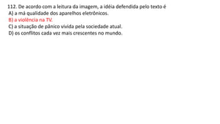 112. De acordo com a leitura da imagem, a idéia defendida pelo texto é
A) a má qualidade dos aparelhos eletrônicos.
B) a violência na TV.
C) a situação de pânico vivida pela sociedade atual.
D) os conflitos cada vez mais crescentes no mundo.
 