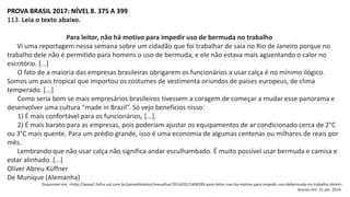PROVA BRASIL 2017: NÍVEL 8. 375 A 399
113. Leia o texto abaixo.
Para leitor, não há motivo para impedir uso de bermuda no trabalho
Vi uma reportagem nessa semana sobre um cidadão que foi trabalhar de saia no Rio de Janeiro porque no
trabalho dele não é permitido para homens o uso de bermuda, e ele não estava mais aguentando o calor no
escritório. [...]
O fato de a maioria das empresas brasileiras obrigarem os funcionários a usar calça é no mínimo ilógico.
Somos um país tropical que importou os costumes de vestimenta oriundos de países europeus, de clima
temperado. [...]
Como seria bom se mais empresários brasileiros tivessem a coragem de começar a mudar esse panorama e
desenvolver uma cultura “made in Brazil”. Só vejo benefícios nisso:
1) É mais confortável para os funcionários, [...].
2) É mais barato para as empresas, pois poderiam ajustar os equipamentos de ar condicionado cerca de 2°C
ou 3°C mais quente. Para um prédio grande, isso é uma economia de algumas centenas ou milhares de reais por
mês.
Lembrando que não usar calça não significa andar esculhambado. É muito possível usar bermuda e camisa e
estar alinhado. [...]
Oliver Abreu Küffner
De Munique (Alemanha)
Disponível em: <http://www1.folha.uol.com.br/paineldoleitor/meuolhar/2014/02/1408399-para-leitor-nao-ha-motivo-para-impedir-uso-debermuda-no-trabalho.shtml>.
Acesso em: 31 jan. 2014.
 
