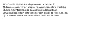 113. Qual é a ideia defendida pelo autor desse texto?
A) As empresas deveriam adaptar os costumes ao clima brasileiro.
B) As vestimentas vindas da Europa são usadas no Brasil.
C) Os cidadãos sofrem para trabalhar com o calor do Rio de Janeiro.
D) Os homens devem ser autorizados a usar saias no verão.
 