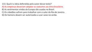 113. Qual é a ideia defendida pelo autor desse texto?
A) As empresas deveriam adaptar os costumes ao clima brasileiro.
B) As vestimentas vindas da Europa são usadas no Brasil.
C) Os cidadãos sofrem para trabalhar com o calor do Rio de Janeiro.
D) Os homens devem ser autorizados a usar saias no verão.
 