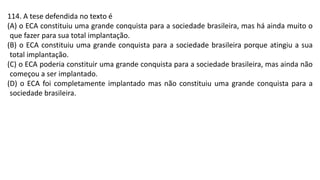 114. A tese defendida no texto é
(A) o ECA constituiu uma grande conquista para a sociedade brasileira, mas há ainda muito o
que fazer para sua total implantação.
(B) o ECA constituiu uma grande conquista para a sociedade brasileira porque atingiu a sua
total implantação.
(C) o ECA poderia constituir uma grande conquista para a sociedade brasileira, mas ainda não
começou a ser implantado.
(D) o ECA foi completamente implantado mas não constituiu uma grande conquista para a
sociedade brasileira.
 