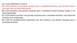114. A tese defendida no texto é
(A) o ECA constituiu uma grande conquista para a sociedade brasileira, mas há ainda muito o
que fazer para sua total implantação.
(B) o ECA constituiu uma grande conquista para a sociedade brasileira porque atingiu a sua
total implantação.
(C) o ECA poderia constituir uma grande conquista para a sociedade brasileira, mas ainda não
começou a ser implantado.
(D) o ECA foi completamente implantado mas não constituiu uma grande conquista para a
sociedade brasileira.
 