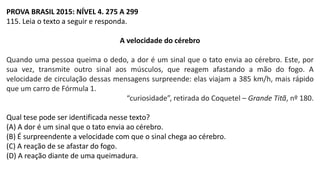 PROVA BRASIL 2015: NÍVEL 4. 275 A 299
115. Leia o texto a seguir e responda.
A velocidade do cérebro
Quando uma pessoa queima o dedo, a dor é um sinal que o tato envia ao cérebro. Este, por
sua vez, transmite outro sinal aos músculos, que reagem afastando a mão do fogo. A
velocidade de circulação dessas mensagens surpreende: elas viajam a 385 km/h, mais rápido
que um carro de Fórmula 1.
“curiosidade”, retirada do Coquetel – Grande Titã, nº 180.
Qual tese pode ser identificada nesse texto?
(A) A dor é um sinal que o tato envia ao cérebro.
(B) É surpreendente a velocidade com que o sinal chega ao cérebro.
(C) A reação de se afastar do fogo.
(D) A reação diante de uma queimadura.
 