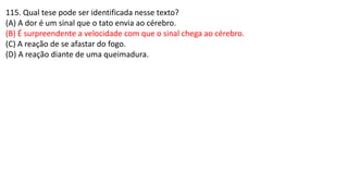 115. Qual tese pode ser identificada nesse texto?
(A) A dor é um sinal que o tato envia ao cérebro.
(B) É surpreendente a velocidade com que o sinal chega ao cérebro.
(C) A reação de se afastar do fogo.
(D) A reação diante de uma queimadura.
 