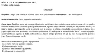 NÍVEL 2. 225 A 249. (PROVA BRASIL 2017).
9. Leia o texto abaixo.
Estoura 20
Objetivo: Chegar com somas ao número 20 ou mais próximo dele. Participantes: 2 a 4 participantes.
Material necessário: Dado, tabuleiro e canetinha.
Como jogar: Decidam quem vai começar. O primeiro participante joga o dado, anota o número que cair no quadro
de cima do tabuleiro. Os outros participantes também jogam o dado e fazem a anotação. Na próxima rodada, ao
jogar o dado, o participante soma o número com o anterior e coloca o resultado no quadrinho de baixo. Se o
jogador perceber que a soma dá um número próximo de 20 pode parar e avisa dizendo “Parei”, se outro jogador
quiser continuar jogando o dado pode continuar. Quem chegar primeiro em 20 ou ficar mais próximo ganha o
jogo. Quem ultrapassar perde.
Disponível em: <http://www.escolasanti.com.br/content.php?Categ=4&contentID=503>. Acesso em: 26 mar. 2014.
De acordo com esse texto, ganha o jogo quem
A) anotar o número que sair no dado.
B) chegar primeiro no 20.
C) colocar o resultado no quadrinho.
D) ultrapassar o número 20.
 