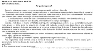 PROVA BRASIL 2017: NÍVEL 4. 275 A 299
117. Leia o texto abaixo.
Por que tanta pressa?
A primeira palavra que me vem em mente quando penso na vida moderna é dispersão.
Existe uma competição constante pela nossa atenção entre os produtores de novas tecnologias, de comida, de roupas; há
uma necessidade crescente de estarmos “ligados” com o que está acontecendo, e já não basta rádio e televisão; tem que ser
pelo Facebook, pelo Twitter, pelo Google Plus e um bando de outras redes sociais.
[...] Se esquecemos nosso celular em casa, é como se tivéssemos perdido um dedo ou outra parte do corpo. [...].
[...] Sei que isso está parecendo papo de velho, atravancado com os avanços tecnológicos.
Mas não é nada disso; eu mesmo tenho todos os brinquedos tecnológicos que existem e os uso como todo mundo, com
muito prazer. [...] Muita gente me pergunta se o tempo está mudando, passando mais rápido. Essa é uma percepção
psicológica da passagem do tempo, que nada tem a ver com a passagem física do tempo. A duração do dia muda muito
lentamente, e muda no sentido inverso, aumentando e não diminuindo, devido à fricção gravitacional das marés causadas
pela atração entre Terra, Lua e Sol.
O tempo está passando mais rapidamente, ou assim o percebemos, porque cada vez temos menos controle sobre ele. O
ócio1 é algo [...] quase que pecaminoso [...].
Olhar para o céu é algo que raramente fazemos, especialmente nas grandes cidades. [...]
Para resgatarmos nosso controle sobre o tempo, é necessário retornarmos à natureza, criarmos espaço para a
contemplação das formas de vida, das árvores, das fl ores e animais; [...].
Vocabulário:
1. Ócio: espaço de tempo em que se descansa.
GLEISER, Marcelo. Disponível em: <http://www1.folha.uol.com.br/colunas/marcelogleiser/2013/12/1382257-por-que-tanta-pressa.shtml>.
Acesso em: 19 mar. 2014. Fragmento.
 