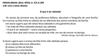 PROVA BRASIL 2015: NÍVEL 4. 275 A 299
118. Leia o texto abaixo:
O que é ser adotado
Os alunos do primeiro ano, da professora Débora, discutiam a fotografia de uma família.
Um menino na foto tinha os cabelos de cor diferente dos outros membros da família.
Um aluno sugeriu que ele talvez fosse adotado e uma garotinha disse:
– Sei tudo de filhos adotados porque sou adotada.
– O que é ser adotado? – outra criança perguntou.
– Quer dizer que você cresce no coração da mãe, em vez de crescer na barriga.
DOLAN, George. Você Não Está Só. Ediouro
O aluno sugeriu que a criança da foto tinha sido adotada porque:
A) os cabelos dela eram diferentes.
B) estava na foto da família.
C) pertencia a uma família.
D) cresceu na barriga da mãe.
 