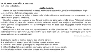 PROVA BRASIL 2015: NÍVEL 4. 275 A 299
119. Leia o texto abaixo.
O LEÃO E O RATO
Diz que um leão enorme ia andando chateado, não muito rei dos animais, porque tinha acabado de brigar
com a mulher e esta lhe dissera poucas e boas.
Ainda com as palavras da mulher o aborrecendo, o leão subitamente se defrontou com um pequeno rato, o
ratinho menor que ele já tinha visto.
Pisou-lhe a cauda e, enquanto o rato forçava inutilmente para fugir, o leão gritou: “Miserável criatura,
estúpida, ínfima, vil, torpe: não conheço na criação nada mais insignificante e nojento. Vou lhe deixar com vida
apenas para que você possa sofrer toda a humilhação do que lhe disse, você, desgraçado, inferior, mesquinho,
rato!” E soltou-o.
O rato correu o mais que pôde, mas, quando já estava a salvo, gritou pro leão: “Será que Vossa Excelência
poderia escrever isso para mim? Vou me encontrar agora mesmo com uma lesma que eu conheço e quero repetir
isso para ela com as mesmas palavras”.
FERNANDES, Millôr. Fábulas Fabulosas.
O rato queria repetir as mesmas palavras para a lesma, porque
A) achou bonitas as palavras que o leão lhe disse e queria agradar a lesma.
B) conhecia a lesma e sabia que ela gostava de palavras bonitas e difíceis.
C) foi humilhado pelo leão e descontava sua raiva na lesma, que era menor que ele.
D) tinha brigado também com a mulher, que por raiva, lhe dissera poucas e boas.
 