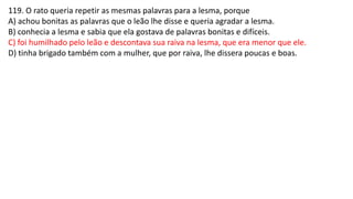 119. O rato queria repetir as mesmas palavras para a lesma, porque
A) achou bonitas as palavras que o leão lhe disse e queria agradar a lesma.
B) conhecia a lesma e sabia que ela gostava de palavras bonitas e difíceis.
C) foi humilhado pelo leão e descontava sua raiva na lesma, que era menor que ele.
D) tinha brigado também com a mulher, que por raiva, lhe dissera poucas e boas.
 