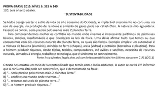 PROVA BRASIL 2015: NÍVEL 6. 325 A 349
120. Leia o texto abaixo.
SUSTENTABILIDADE
Se todos desejarem ter o estilo de vida de alto consumo do Ocidente, o implacável crescimento no consumo, no
uso de energia, na produção de resíduos e emissão de gases pode ser catastrófico. A natureza não agüentaria.
Fazendo as contas, seria preciso pelo menos mais 2 planetas Terra.
Para compreendermos melhor os conflitos no mundo onde vivemos é interessante partirmos de premissas
básicas, simples, insofismáveis e que obedeçam às leis da física. Uma delas afirma: tudo que temos ou que
consumimos vem dos recursos naturais do planeta Terra, os quais são finitos. Exemplo simples: um automóvel é
a mistura de bauxita (alumínio), minério de ferro (chapas), areia (vidros) e petróleo (borrachas e plásticos). Para
o homem produzir riquezas, desde tijolos, tecidos, computadores, até aviões e satélites, necessita de recursos
naturais, somados à energia, trabalho e tecnologia, que é sinônimo de conhecimento.
Fonte: http://textos_legais.sites.uol.com.br/sustentabilidade.htm (último acesso em 01/11/2011)
O texto nos mostra um meio de sustentabilidade que temos com o meio ambiente. O autor se excita em informar
que o consumo alto pode ser catastrófico, que é demonstrado na frase
A) “... seria preciso pelo menos mais 2 planetas Terra.”
B) “... conflitos no mundo onde vivemos...”
C) “... recursos naturais do planeta terra...”
D) “... o homem produzir riquezas...”
 