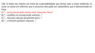 120. O texto nos mostra um meio de sustentabilidade que temos com o meio ambiente. O
autor se excita em informar que o consumo alto pode ser catastrófico, que é demonstrado na
frase
A) “... seria preciso pelo menos mais 2 planetas Terra.”
B) “... conflitos no mundo onde vivemos...”
C) “... recursos naturais do planeta terra...”
D) “... o homem produzir riquezas...”
 