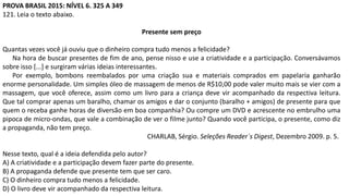 PROVA BRASIL 2015: NÍVEL 6. 325 A 349
121. Leia o texto abaixo.
Presente sem preço
Quantas vezes você já ouviu que o dinheiro compra tudo menos a felicidade?
Na hora de buscar presentes de fim de ano, pense nisso e use a criatividade e a participação. Conversávamos
sobre isso [...] e surgiram várias ideias interessantes.
Por exemplo, bombons reembalados por uma criação sua e materiais comprados em papelaria ganharão
enorme personalidade. Um simples óleo de massagem de menos de R$10,00 pode valer muito mais se vier com a
massagem, que você oferece, assim como um livro para a criança deve vir acompanhado da respectiva leitura.
Que tal comprar apenas um baralho, chamar os amigos e dar o conjunto (baralho + amigos) de presente para que
quem o receba ganhe horas de diversão em boa companhia? Ou compre um DVD e acrescente no embrulho uma
pipoca de micro-ondas, que vale a combinação de ver o filme junto? Quando você participa, o presente, como diz
a propaganda, não tem preço.
CHARLAB, Sérgio. Seleções Reader´s Digest, Dezembro 2009. p. 5.
Nesse texto, qual é a ideia defendida pelo autor?
A) A criatividade e a participação devem fazer parte do presente.
B) A propaganda defende que presente tem que ser caro.
C) O dinheiro compra tudo menos a felicidade.
D) O livro deve vir acompanhado da respectiva leitura.
 