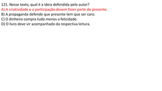 121. Nesse texto, qual é a ideia defendida pelo autor?
A) A criatividade e a participação devem fazer parte do presente.
B) A propaganda defende que presente tem que ser caro.
C) O dinheiro compra tudo menos a felicidade.
D) O livro deve vir acompanhado da respectiva leitura.
 