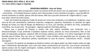PROVA BRASIL 2017: NÍVEL 6. 325 A 349).
122. Leia o texto a seguir e responda.
XENOFOBIA ARBÓREA - Artur da Távola
Cuidado, irmãos, estão se propondo a mexer nas árvores do Rio de Janeiro com um argumento - espantem-se
- nacionalista... A Fundação Parques e Jardins, bem intencionada, é certo, descobriu (só agora...) que das 600 mil
árvores existentes na cidade, apenas 16% são nativas. 84% são o que eles chamam de “origem exótica”, o que
quer dizer: vieram de outros países.
E daí?, dá vontade de perguntar. Estão há séculos em nosso meio ambiente e só embelezam. Imaginem o que
seria do Rio sem amendoeiras, palmeiras imperiais, mangueiras, jaqueiras, flamboaiãs, os ciprestes da Lagoa
Rodrigo de Freitas (no lado da Borges de Medeiros) e os Fícus, por exemplo, do Morro da Viúva, verdadeiras
maravilhas. Isso só para citar - de passagem - algumas espécies chamadas exóticas.
Parece que o pessoal de Parques e Jardins não está radical, xenófobo nem furibundo com a
desnacionalização. O que pretende é equilibrar espécies nativas, próprias ao nosso ecossistema. Mas na fala
deles há expressões perigosas: substituir 500 mil árvores exóticas por nativas, li na ótima reportagem de Túlio
Brandão para O Globo. Ora, isso será um “arboricídio”! Usam também uma expressão que me assustou, pois
parece oriunda de um radicalismo político injustificável no caso de árvores: “colonialismo verde”, “invasão
estrangeira”.
Isso assusta. De repente um paisagista ou botânico radical, com algum poder nas mãos resolve mexer em algo
que é infelizmente desordenado, mas é das mais lindas características de nosso Rio: suas árvores centenárias,
apenas porque são de origem estrangeira. Cuidado, portanto, fiquemos alerta, mesmo acreditando nas boas
intenções dos nacionalistas verdes.
 