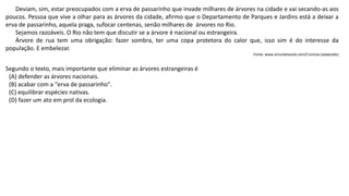 Deviam, sim, estar preocupados com a erva de passarinho que invade milhares de árvores na cidade e vai secando-as aos
poucos. Pessoa que vive a olhar para as árvores da cidade, afirmo que o Departamento de Parques e Jardins está a deixar a
erva de passarinho, aquela praga, sufocar centenas, senão milhares de árvores no Rio.
Sejamos razoáveis. O Rio não tem que discutir se a árvore é nacional ou estrangeira.
Árvore de rua tem uma obrigação: fazer sombra, ter uma copa protetora do calor que, isso sim é do interesse da
população. E embelezar.
Fonte: www.arturdatavola.com/Cronicas (adaptado)
Segundo o texto, mais importante que eliminar as árvores estrangeiras é
(A) defender as árvores nacionais.
(B) acabar com a "erva de passarinho".
(C) equilibrar espécies nativas.
(D) fazer um ato em prol da ecologia.
 