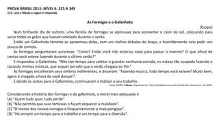 PROVA BRASIL 2015: NÍVEL 6. 325 A 349
123. Leia a fábula a seguir e responda.
As Formigas e o Gafanhoto
(Esopo)
Num brilhante dia de outono, uma família de formigas se apressava para aproveitar o calor do sol, colocando para
secar todos os grãos que haviam coletado durante o verão.
Então um Gafanhoto faminto se aproximou delas, com um violino debaixo do braço, e humildemente veio pedir um
pouco de comida.
As formigas perguntaram surpresas: “Como? Então você não estocou nada para passar o inverno? O que afinal de
contas você esteve fazendo durante o último verão?”
E respondeu o Gafanhoto: “Não tive tempo para coletar e guardar nenhuma comida, eu estava tão ocupado fazendo e
tocando minhas músicas, que sequer percebi que o verão chegava ao fim.”
As formigas encolheram seus ombros indiferentes, e disseram: “Fazendo música, todo tempo você esteve? Muito bem,
agora é chegada a hora de você dançar!”.
E dando às costas para o Gafanhoto, continuaram a realizar o seu trabalho.
Fonte: ESOPO. Fábulas. Disponível em: http://sitededicas.uol.com.br/cfab.htm. Acesso em: mai.2010.
Considerando a história das formigas e do gafanhoto, a moral mais adequada é
(A) “Quem tudo quer, tudo perde”.
(B) “Não permita que suas fantasias o façam esquecer a realidade”.
(C) “O menor dos nossos inimigos é frequentemente o mais perigoso”.
(D) “Há sempre um tempo para o trabalho e um tempo para a diversão”.
 