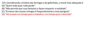123. Considerando a história das formigas e do gafanhoto, a moral mais adequada é
(A) “Quem tudo quer, tudo perde”.
(B) “Não permita que suas fantasias o façam esquecer a realidade”.
(C) “O menor dos nossos inimigos é frequentemente o mais perigoso”.
(D) “Há sempre um tempo para o trabalho e um tempo para a diversão”.
 