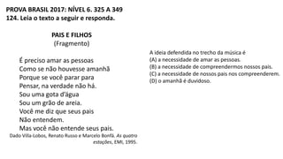 PROVA BRASIL 2017: NÍVEL 6. 325 A 349
124. Leia o texto a seguir e responda.
PAIS E FILHOS
(Fragmento)
É preciso amar as pessoas
Como se não houvesse amanhã
Porque se você parar para
Pensar, na verdade não há.
Sou uma gota d’água
Sou um grão de areia.
Você me diz que seus pais
Não entendem.
Mas você não entende seus pais.
Dado Villa-Lobos, Renato Russo e Marcelo Bonfá. As quatro
estações, EMI, 1995.
A ideia defendida no trecho da música é
(A) a necessidade de amar as pessoas.
(B) a necessidade de compreendermos nossos pais.
(C) a necessidade de nossos pais nos compreenderem.
(D) o amanhã é duvidoso.
 