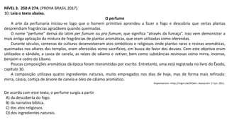 NÍVEL 3. 250 A 274. (PROVA BRASIL 2017).
10. Leia o texto abaixo.
O perfume
A arte da perfumaria iniciou-se logo que o homem primitivo aprendeu a fazer o fogo e descobriu que certas plantas
desprendiam fragrâncias agradáveis quando queimadas.
O nome “perfume” deriva do latim per fumum ou pro fumum, que significa “através da fumaça”. Isso vem demonstrar a
mais antiga aplicação da mistura de fragrâncias de plantas aromáticas, que eram utilizadas como oferendas.
Durante séculos, centenas de culturas desenvolveram atos simbólicos e religiosos onde plantas raras e resinas aromáticas,
queimadas nos altares dos templos, eram oferecidas como sacrifícios, em busca do favor dos deuses. Com este objetivo eram
utilizados o sândalo, a casca de canela, as raízes de cálamo e vetiver, bem como substâncias resinosas como mirra, incenso,
benjoim e cedro do Líbano.
Poucas composições aromáticas da época foram transmitidas por escrito. Entretanto, uma está registrada no livro do Êxodo,
capítulo 30.
A composição utilizava quatro ingredientes naturais, muito empregados nos dias de hoje, mas de forma mais refinada:
mirra, cássia, cortiça de árvore de canela e óleo de cálamo aromático.
Disponível em: <http://migre.me/IPOeh>. Acesso em: 17 jun. 2011.
De acordo com esse texto, o perfume surgiu a partir
A) da descoberta do fogo.
B) da narrativa bíblica.
C) dos atos religiosos.
D) dos ingredientes naturais.
 