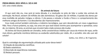 PROVA BRASIL 2015: NÍVEL 6. 325 A 349
125. Leia o texto abaixo.
Os animais do futuro
O que você não viu, mas verá já nesta década, é a revolução no jeito de lidar e cuidar dos animais de
estimação. No Brasil, existem 20 milhões de cães domésticos. Os gatos são 16 milhões. A paixão dos donos por
essa multidão de peludos instigou a ciência. E ela passou a estudar a fundo o físico e o comportamento dos
melhores amigos do homem. E as descobertas são impressionantes.
Essa moda animal também estimulou a indústria tecnológica, que vem descobrindo um novo e gigantesco
filão. Para o futuro próximo, ou seja, nos anos em que você estará vivinho para acompanhar e aproveitar, coisa
de, no máximo, 50 anos, os animais que circulam lado a lado conosco vão mudar.
Os bichos do futuro poderão ser clonados, terão características inéditas por causa da mistura de raças, serão
mais dóceis, ganharão membros biônicos ou acabarão substituídos por robôs. Ah, e acredite: eles vão usar até
celular!
Galileu, mar. 2010. p. 38. Fragmento.
Qual é a estratégia de argumentação utilizada pelo autor desse texto?
A) Citação de descobertas científicas.
B) Dados estatísticos.
C) Descrição de experiências realizadas.
D) Relatos pessoais.
 