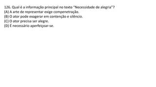 126. Qual é a informação principal no texto “Necessidade de alegria”?
(A) A arte de representar exige compenetração.
(B) O ator pode exagerar em contenção e silêncio.
(C) O ator precisa ser alegre.
(D) É necessário aperfeiçoar-se.
 