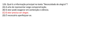 126. Qual é a informação principal no texto “Necessidade de alegria”?
(A) A arte de representar exige compenetração.
(B) O ator pode exagerar em contenção e silêncio.
(C) O ator precisa ser alegre.
(D) É necessário aperfeiçoar-se.
 