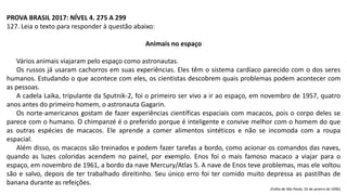PROVA BRASIL 2017: NÍVEL 4. 275 A 299
127. Leia o texto para responder à questão abaixo:
Animais no espaço
Vários animais viajaram pelo espaço como astronautas.
Os russos já usaram cachorros em suas experiências. Eles têm o sistema cardíaco parecido com o dos seres
humanos. Estudando o que acontece com eles, os cientistas descobrem quais problemas podem acontecer com
as pessoas.
A cadela Laika, tripulante da Sputnik-2, foi o primeiro ser vivo a ir ao espaço, em novembro de 1957, quatro
anos antes do primeiro homem, o astronauta Gagarin.
Os norte-americanos gostam de fazer experiências científicas espaciais com macacos, pois o corpo deles se
parece com o humano. O chimpanzé é o preferido porque é inteligente e convive melhor com o homem do que
as outras espécies de macacos. Ele aprende a comer alimentos sintéticos e não se incomoda com a roupa
espacial.
Além disso, os macacos são treinados e podem fazer tarefas a bordo, como acionar os comandos das naves,
quando as luzes coloridas acendem no painel, por exemplo. Enos foi o mais famoso macaco a viajar para o
espaço, em novembro de 1961, a bordo da nave Mercury/Atlas 5. A nave de Enos teve problemas, mas ele voltou
são e salvo, depois de ter trabalhado direitinho. Seu único erro foi ter comido muito depressa as pastilhas de
banana durante as refeições.
(Folha de São Paulo, 26 de janeiro de 1996)
 