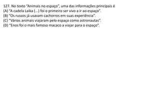 127. No texto “Animais no espaço”, uma das informações principais é
(A) “A cadela Laika (...) foi o primeiro ser vivo a ir ao espaço”.
(B) “Os russos já usavam cachorros em suas experiência”.
(C) “Vários animais viajaram pelo espaço como astronautas”.
(D) “Enos foi o mais famoso macaco a viajar para o espaço”.
 