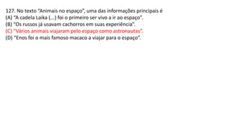 127. No texto “Animais no espaço”, uma das informações principais é
(A) “A cadela Laika (...) foi o primeiro ser vivo a ir ao espaço”.
(B) “Os russos já usavam cachorros em suas experiência”.
(C) “Vários animais viajaram pelo espaço como astronautas”.
(D) “Enos foi o mais famoso macaco a viajar para o espaço”.
 