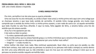 PROVA BRASIL 2015: NÍVEL 5. 300 A 324
128. Leio o texto abaixo e responda.
O MEU AMIGO PINTOR
Pra mim, vermelho é cor de coisa que eu queria entender.
Uma vez (isso foi no ano retrasado, eu ainda ia fazer nove anos) a minha prima veio aqui com uma colega que
se chamava Janaína e que tava toda vestida de vermelho. O vestido tinha manga grande, era muito mais
comprido que o vestido da minha irmã e a minha prima usavam, e sem nada de outra cor: só aquele vermelhão
que todo mundo na sala ficou olhando. E aqui na testa, feito jogador de tênis, a Janaína botou uma tira do
vestido que ela estava usando.
Aí eu fui e me apaixonei por ela.
E de noite eu falei no jantar:
— Eu estou apaixonado pela Janaína.
Todo mundo achou que eu estava fazendo graça; e a minha irmã disse que a Janaína tinha quinze anos.
— E daí? Por que que eu não posso me apaixonar por uma mulher mais velha?
— Imagina! — e todo mundo riu.
Achei melhor não dizer mais nada. Mas continuei apaixonado. Quer dizer, eu acho que era paixão; eu não
tinha bem certeza, mas cada vez que eu pensava na Janaína (e eu pensava nela todo o tempo) eu sentia dentro
de mim uma coisa diferente que eu não entendia o que era mas que era vermelha, porque é claro que eu só
pensava na Janaína vestida naquele vermelhão todo.
 
