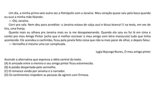 Um dia, a minha prima veio outra vez a Petrópolis com a Janaína. Meu coração quase saiu pela boca quando
eu ouvi a minha mãe falando:
— Olá, Janaína.
Corri pra sala. Nem deu para acreditar: a Janaína estava de calça azul e blusa branca! E na testa, em vez de
tira, uma franja.
Quanto mais eu olhava pra Janaína mais eu ia me desapaixonando. Quando ela saiu eu fui lá em cima e
contei pro meu Amigo Pintor (acho que é melhor escrever o meu amigo com letra maiúscula) tudo que tinha
acontecido. Ele acendeu o cachimbo, ficou pela janela feito coisa que não ia mais parar de olhar, e depois falou:
— Vermelho é mesmo uma cor complicada.
Lygia Bojunga Nunes, O meu amigo pintor
Assinale a alternativa que expressa a idéia central do texto.
(A) A amizade entre o menino e seu amigo pintor ficou estremecida.
(B) A paixão despertada pelo vermelho.
(C) O romance vivido por Janaína e o narrador.
(D) Os sentimentos impedem as pessoas de agirem com firmeza.
 
