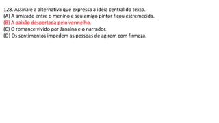 128. Assinale a alternativa que expressa a idéia central do texto.
(A) A amizade entre o menino e seu amigo pintor ficou estremecida.
(B) A paixão despertada pelo vermelho.
(C) O romance vivido por Janaína e o narrador.
(D) Os sentimentos impedem as pessoas de agirem com firmeza.
 