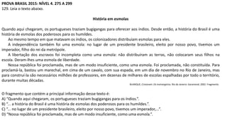PROVA BRASIL 2015: NÍVEL 4. 275 A 299
129. Leia o texto abaixo.
História em esmolas
Quando aqui chegaram, os portugueses traziam bugigangas para oferecer aos índios. Desde então, a história do Brasil é uma
história de esmolas dos poderosos para os humildes.
Ao mesmo tempo em que matavam os índios, os colonizadores distribuíam esmolas para eles.
A independência também foi uma esmola: no lugar de um presidente brasileiro, eleito por nosso povo, tivemos um
imperador, filho do rei da metrópole.
A libertação dos escravos foi incompleta como uma esmola: não distribuíram as terras, não colocaram seus filhos na
escola. Deram-lhes uma esmola de liberdade.
Nossa república foi proclamada, mas de um modo insuficiente, como uma esmola. Foi proclamada, não constituída. Para
proclamá-la, bastou um marechal, em cima de um cavalo, com sua espada, em um dia de novembro no Rio de Janeiro, mas
para construí-la são necessários milhões de professores, em dezenas de milhares de escolas espalhadas por todo o território,
durante muitas décadas.
BUARQUE, Cristovam. Os instrangeiros. Rio de Janeiro: Garamond, 2002. Fragmento.
O fragmento que contém a principal informação desse texto é:
A) “Quando aqui chegaram, os portugueses traziam bugigangas para os índios.”.
B) “... a história do Brasil é uma história de esmolas dos poderosos para os humildes.”.
C) “... no lugar de um presidente brasileiro, eleito por nosso povo, tivemos um imperador,...”.
D) “Nossa república foi proclamada, mas de um modo insuficiente, como uma esmola.”.
 