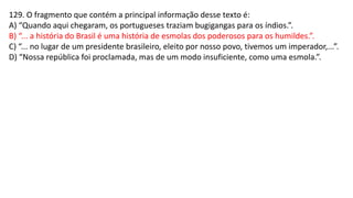 129. O fragmento que contém a principal informação desse texto é:
A) “Quando aqui chegaram, os portugueses traziam bugigangas para os índios.”.
B) “... a história do Brasil é uma história de esmolas dos poderosos para os humildes.”.
C) “... no lugar de um presidente brasileiro, eleito por nosso povo, tivemos um imperador,...”.
D) “Nossa república foi proclamada, mas de um modo insuficiente, como uma esmola.”.
 