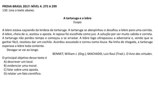 PROVA BRASIL 2017: NÍVEL 4. 275 A 299
130. Leia o texto abaixo.
A tartaruga e a lebre
Esopo
A lebre estava caçoando da lerdeza da tartaruga. A tartaruga se abespinhou e desafiou a lebre para uma corrida.
A lebre, cheia de si, aceitou a aposta. A raposa foi escolhida como juiz. A solução por ser muito sabida e correta.
A tartaruga não perdeu tempo e começou a se arrastar. A lebre logo ultrapassou a adversária e, vendo que ia
ganhar fácil, resolveu dar um cochilo. Acordou assustada e correu como louca. Na linha de chegada, a tartaruga
esperava a lebre toda contente.
Devagar se vai ao longe.
BENNET, William J. (Org.); MACHADO, Luiz Raul (Trad.). O livro das virtudes.
O principal objetivo desse texto é
A) descrever um local.
B) evidenciar uma moral.
C) falar sobre uma aposta.
D) relatar um fato científico.
 