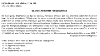 PROVA BRASIL 2015: NÍVEL 4. 275 A 299
131. Leia o texto abaixo.
OS ANÕES PODEM TER FILHOS NORMAIS
De modo geral, dependendo do tipo de doença, indivíduos afetados por essa anomalia podem ter desde um
baixo risco até, no máximo, 50% de risco de passar o gene alterado para os filhos. Portanto, pessoas afetadas
podem sim ter fi lhos normais. Indivíduos que têm estatura muito baixa pertencem a quadros de nanismo, cuja
causa mais freqüente são alterações ósseas chamadas de displasias esqueléticas. Essa anomalia faz parte de um
grupo de doenças causadas por uma alteração no tecido ósseo que impede a pessoa de crescer adequadamente.
Este grupo de patologias tem causa genética monogênica, isto é, é causado por um gene específico, e pode ter
várias formas de herança de acordo com o tipo específico de doença.
CERNACH, Mirlece Cecília Soares Pinho. Os anões podem ter fi lhos normais. Revista Globo Ciência, maio 1998. *
Adaptado: Reforma Ortográfica.
A ideia principal desse texto é a de que filhos de anões podem
A) pertencer a quadros de nanismo.
B) ter displasia esquelética.
C) ter filhos normais.
D) ter impedimento para crescer.
 