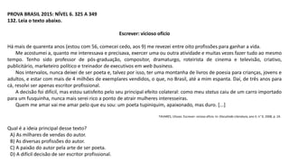 PROVA BRASIL 2015: NÍVEL 6. 325 A 349
132. Leia o texto abaixo.
Escrever: vicioso ofício
Há mais de quarenta anos (estou com 56, comecei cedo, aos 9) me revezei entre oito profissões para ganhar a vida.
Me acostumei a, quanto me interessava e precisava, exercer uma ou outra atividade e muitas vezes fazer tudo ao mesmo
tempo. Tenho sido professor de pós-graduação, compositor, dramaturgo, roteirista de cinema e televisão, criativo,
publicitário, marketeiro político e treinador de executivos em web business.
Nos intervalos, nunca deixei de ser poeta e, talvez por isso, ter uma montanha de livros de poesia para crianças, jovens e
adultos, e estar com mais de 4 milhões de exemplares vendidos, o que, no Brasil, até a mim espanta. Daí, de três anos para
cá, resolvi ser apenas escritor profissional.
A decisão foi difícil, mas estou satisfeito pelo seu principal efeito colateral: como meu status caiu de um carro importado
para um fusquinha, nunca mais serei rico a ponto de atrair mulheres interesseiras.
Quem me amar vai me amar pelo que eu sou: um poeta tupiniquim, apaixonado, mas duro. [...]
TAVARES, Ulisses. Escrever: vicioso ofício. In: Discutindo Literatura, ano II, n° 9, 2008, p. 24.
Qual é a ideia principal desse texto?
A) As milhares de vendas do autor.
B) As diversas profissões do autor.
C) A paixão do autor pela arte de ser poeta.
D) A difícil decisão de ser escritor profissional.
 