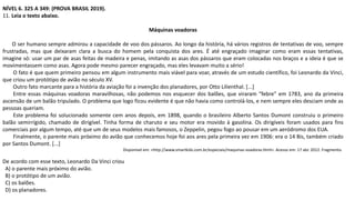 NÍVEL 6. 325 A 349: (PROVA BRASIL 2019).
11. Leia o texto abaixo.
Máquinas voadoras
O ser humano sempre admirou a capacidade de voo dos pássaros. Ao longo da história, há vários registros de tentativas de voo, sempre
frustradas, mas que deixaram clara a busca do homem pela conquista dos ares. É até engraçado imaginar como eram essas tentativas,
imagine só: usar um par de asas feitas de madeira e penas, imitando as asas dos pássaros que eram colocadas nos braços e a ideia é que se
movimentassem como asas. Agora pode mesmo parecer engraçado, mas eles levavam muito a sério!
O fato é que quem primeiro pensou em algum instrumento mais viável para voar, através de um estudo científico, foi Leonardo da Vinci,
que criou um protótipo de avião no século XV.
Outro fato marcante para a história da aviação foi a invenção dos planadores, por Otto Lilienthal. [...]
Entre essas máquinas voadoras maravilhosas, não podemos nos esquecer dos balões, que viraram “febre” em 1783, ano da primeira
ascensão de um balão tripulado. O problema que logo ficou evidente é que não havia como controlá-los, e nem sempre eles desciam onde as
pessoas queriam.
Este problema foi solucionado somente cem anos depois, em 1898, quando o brasileiro Alberto Santos Dumont construiu o primeiro
balão semirrígido, chamado de dirigível. Tinha forma de charuto e seu motor era movido à gasolina. Os dirigíveis foram usados para fins
comerciais por algum tempo, até que um de seus modelos mais famosos, o Zeppelin, pegou fogo ao pousar em um aeródromo dos EUA.
Finalmente, o parente mais próximo do avião que conhecemos hoje foi aos ares pela primeira vez em 1906: era o 14 Bis, também criado
por Santos Dumont. [...]
Disponível em: <http://www.smartkids.com.br/especiais/maquinas-voadoras.html>. Acesso em: 17 abr. 2012. Fragmento.
De acordo com esse texto, Leonardo Da Vinci criou
A) o parente mais próximo do avião.
B) o protótipo de um avião.
C) os balões.
D) os planadores.
 