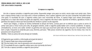 PROVA BRASIL 2017: NÍVEL 6. 325 A 349
133. Leia o texto e responda.
A raposa e a cegonha
Um dia a raposa convidou a cegonha para jantar. Querendo pregar uma peça na outra, serviu sopa num prato raso. Claro
que a raposa tomou toda a sua sopa sem o menor problema, mas a pobre cegonha com seu bico comprido mal pôde tomar
uma gota. O resultado foi que a cegonha voltou para casa morrendo de fome. A raposa fingiu que estava preocupada,
perguntou se a sopa não estava do gosto da cegonha, mas a cegonha não disse nada. Quando foi embora, agradeceu muito a
gentileza da raposa e disse que fazia questão de retribuir o jantar no dia seguinte.
Assim que chegou, a raposa se sentou lambendo os beiços de fome, curiosa para ver as delícias que a outra ia servir. O
jantar veio para a mesa numa jarra alta, de gargalo estreito, onde a cegonha podia beber sem o menor problema. A raposa,
amoladíssima, só teve uma saída: lamber as gotinhas de sopa que escorriam pelo lado de fora da jarra. Ela aprendeu muito
bem a lição. Enquanto ia andando para casa, faminta, pensava: “Não posso reclamar da cegonha. Ela me tratou mal, mas fui
grosseira com ela primeiro”.
MORAL: Trate os outros tal como deseja ser tratado.
(ASH, Russel e HIGTON, Bernard. Fábulas de Esopo. São Paulo: Cia das Letrinhas, 1994.)
O fragmento que contém a informação principal do texto é
(A) “A raposa fingiu que estava preocupada.”
(B) “Ela me tratou mal, mas fui grosseira com ela primeiro.”
(C) “O resultado foi que a cegonha voltou para casa morrendo de fome.”
(D) “Um dia a raposa convidou a cegonha para jantar.”
 