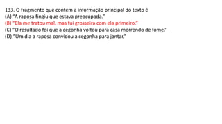 133. O fragmento que contém a informação principal do texto é
(A) “A raposa fingiu que estava preocupada.”
(B) “Ela me tratou mal, mas fui grosseira com ela primeiro.”
(C) “O resultado foi que a cegonha voltou para casa morrendo de fome.”
(D) “Um dia a raposa convidou a cegonha para jantar.”
 