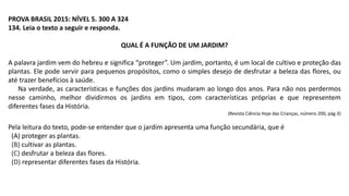 PROVA BRASIL 2015: NÍVEL 5. 300 A 324
134. Leia o texto a seguir e responda.
QUAL É A FUNÇÃO DE UM JARDIM?
A palavra jardim vem do hebreu e significa “proteger”. Um jardim, portanto, é um local de cultivo e proteção das
plantas. Ele pode servir para pequenos propósitos, como o simples desejo de desfrutar a beleza das flores, ou
até trazer benefícios à saúde.
Na verdade, as características e funções dos jardins mudaram ao longo dos anos. Para não nos perdermos
nesse caminho, melhor dividirmos os jardins em tipos, com características próprias e que representem
diferentes fases da História.
(Revista Ciência Hoje das Crianças, número 200, pág.3)
Pela leitura do texto, pode-se entender que o jardim apresenta uma função secundária, que é
(A) proteger as plantas.
(B) cultivar as plantas.
(C) desfrutar a beleza das flores.
(D) representar diferentes fases da História.
 
