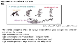 PROVA BRASIL 2017: NÍVEL 6. 325 A 349
135.
(Adão. Folha de S.Paulo, 14 de junho de 2003. Folhinha)
Observando a imagem e o texto da figura, é correto afirmar que a ideia principal é mostrar
que, através dos tempos,
(A) o homem evoluiu fisicamente.
(B) o homem apresenta atitudes ideais de comportamento.
(C) as atitudes humanas ainda permanecem distantes do ideal.
(D) o homem aprendeu a dirigir automóvel com tranquilidade.
 