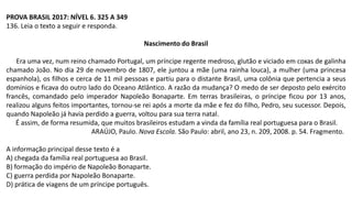 PROVA BRASIL 2017: NÍVEL 6. 325 A 349
136. Leia o texto a seguir e responda.
Nascimento do Brasil
Era uma vez, num reino chamado Portugal, um príncipe regente medroso, glutão e viciado em coxas de galinha
chamado João. No dia 29 de novembro de 1807, ele juntou a mãe (uma rainha louca), a mulher (uma princesa
espanhola), os filhos e cerca de 11 mil pessoas e partiu para o distante Brasil, uma colônia que pertencia a seus
domínios e ficava do outro lado do Oceano Atlântico. A razão da mudança? O medo de ser deposto pelo exército
francês, comandado pelo imperador Napoleão Bonaparte. Em terras brasileiras, o príncipe ficou por 13 anos,
realizou alguns feitos importantes, tornou-se rei após a morte da mãe e fez do filho, Pedro, seu sucessor. Depois,
quando Napoleão já havia perdido a guerra, voltou para sua terra natal.
É assim, de forma resumida, que muitos brasileiros estudam a vinda da família real portuguesa para o Brasil.
ARAÚJO, Paulo. Nova Escola. São Paulo: abril, ano 23, n. 209, 2008. p. 54. Fragmento.
A informação principal desse texto é a
A) chegada da família real portuguesa ao Brasil.
B) formação do império de Napoleão Bonaparte.
C) guerra perdida por Napoleão Bonaparte.
D) prática de viagens de um príncipe português.
 
